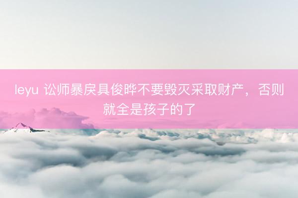 leyu 讼师暴戾具俊晔不要毁灭采取财产，否则就全是孩子的了