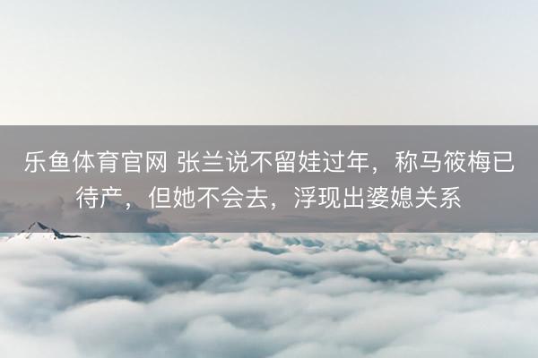 乐鱼体育官网 张兰说不留娃过年，称马筱梅已待产，但她不会去，浮现出婆媳关系